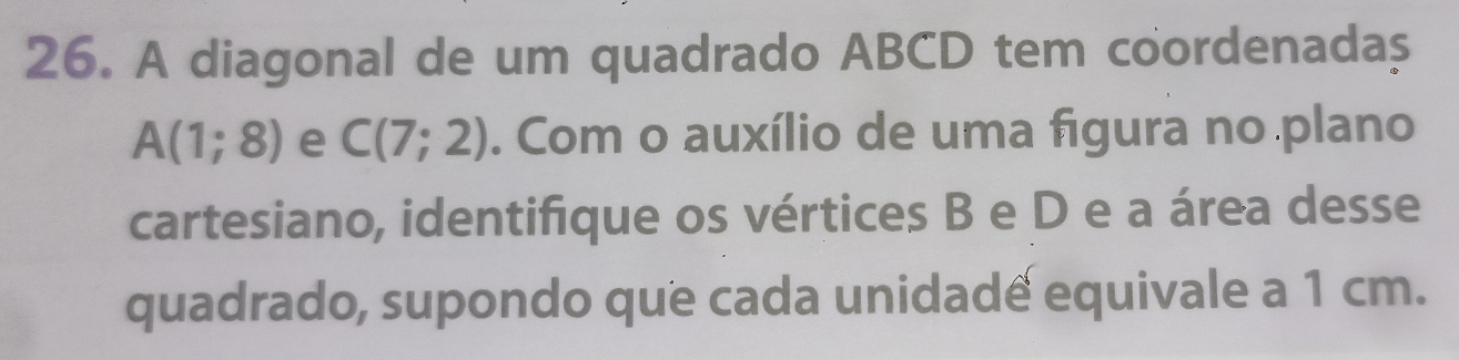 A diagonal de um quadrado ABCD tem coordenadaș
A(1;8) e C(7;2). Com o auxílio de uma figura no plano 
cartesiano, identifique os vértices B e D e a área desse 
quadrado, supondo que cada unidade equivale a 1 cm.