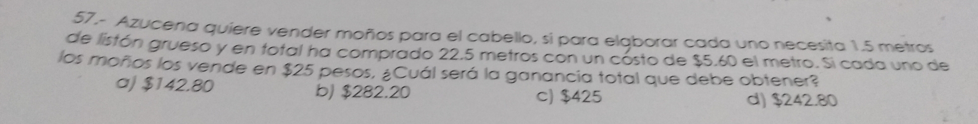 57,- Azucena quiere vender moños para el cabello, si para elgborar cada uno necesita 1.5 metros
de listón grueso y en total ha comprado 22.5 metros con un cósto de $5.60 el metro. Si cada uno de
los moños los vende en $25 pesos, ¿Cuál será la ganancia total que debe obtener?
a) $142.80 b) $282.20
c) $425 d) $242.80