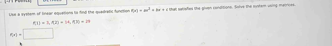 [-7 Paits] 
Use a system of linear equations to find the quadratic function f(x)=ax^2+bx+c that satisfies the given conditions. Solve the system using matrices.
f(1)=3, f(2)=14, f(3)=29
f(x)=□