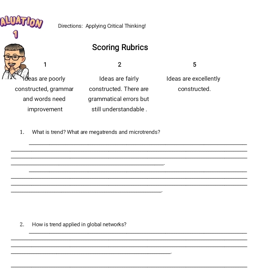 ALUATION Directions: Applying Critical Thinking! 
1 
Scoring Rubrics 
1 
2 
5 
Ideas are poorly Ideas are fairly Ideas are excellently 
constructed, grammar constructed. There are constructed. 
and words need grammatical errors but 
improvement still understandable . 
1. What is trend? What are megatrends and microtrends? 
_ 
_ 
_ 
_ 
_ 
_ 
_ 
_ 
2. How is trend applied in global networks? 
_ 
_ 
_ 
_ 
_