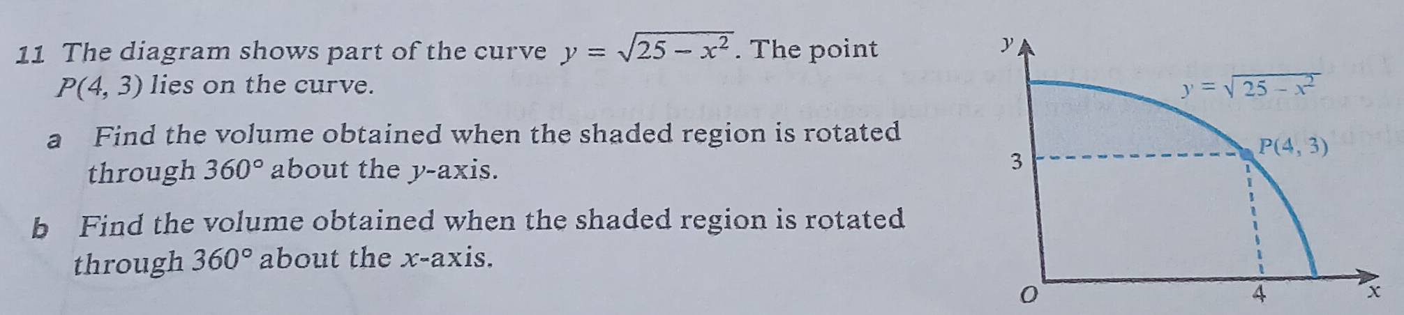 The diagram shows part of the curve y=sqrt(25-x^2). The point
P(4,3) lies on the curve.
a Find the volume obtained when the shaded region is rotated
through 360° about the y-axis.
b Find the volume obtained when the shaded region is rotated
through 360° about the x-axis.