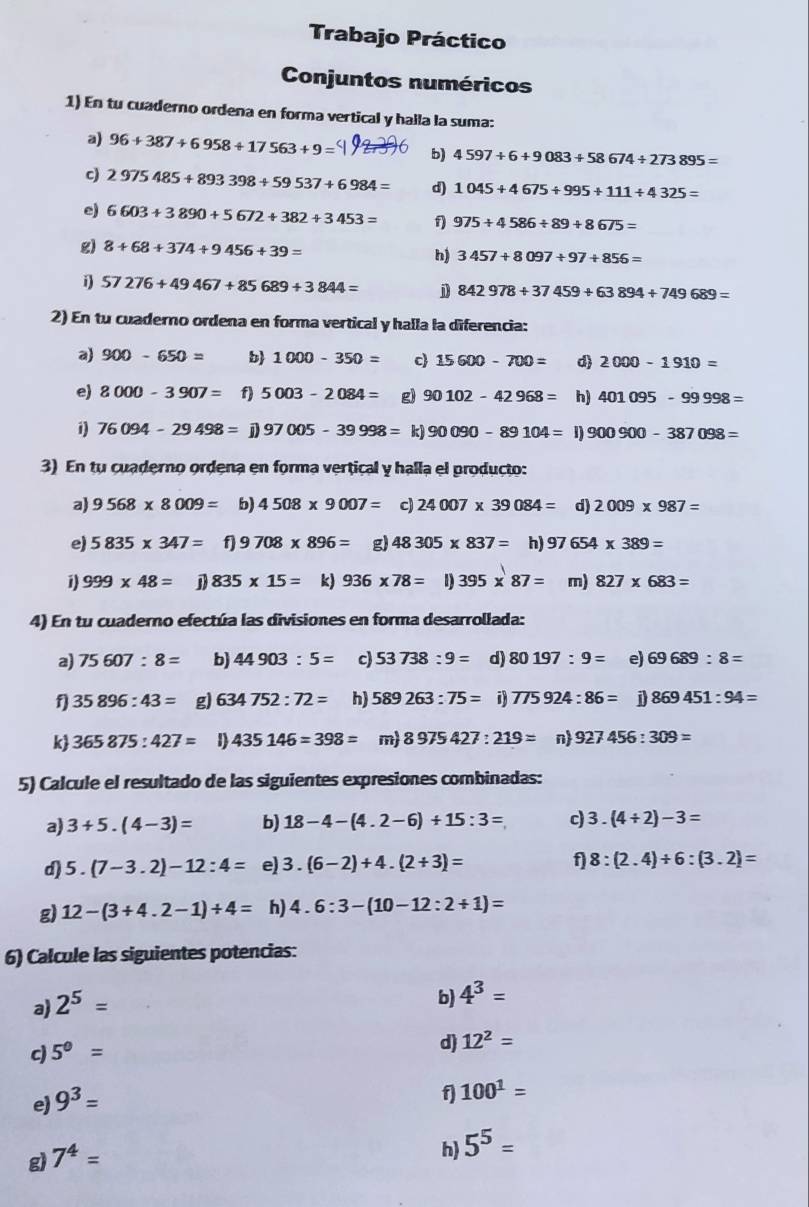 Trabajo Práctico
Conjuntos numéricos
1) En tu cuaderno ordena en forma vertical y halla la suma:
a) 96+387+6958+17563+9= b) 4597+6+9083+58674/ 273895=
c) 2975485+893398+59537+6984= d) 1045+4675+995+111+4325=
e) 6603+3890+5672+382+3453= f) 975+4586/ 89+8675=
g) 8+68+374+9456+39=
h) 3457+8097+97+856=
57276+49467+85689+3844= j 842978+37459+63894+749689=
2) En tu cuaderno ordena en forma vertical y halla la diferencia:
a) 900-650= b 1000-350= c 15600-700= d 2000-1910=
e) 8000-3907= f) 5003-2084= g) 90102-42968= h) 401095-99998=
i) 76094-29498= 97005-39998= k) 90090-89104=1)900900-387098=
3) En tu cuaderno ordena en forma vertical y halla el producto:
a) 9568* 8009= b) 4508* 9007= c) 24007* 39084= d) 2009* 987=
e) 5835* 347= f 9708* 896= g) 48305* 837= h) 97654* 389=
1) 999* 48= 835* 15= k) 936* 78= 1) 395* 87= m) 827* 683=
4) En tu cuaderno efectúa las divisiones en forma desarrollada:
a) 75607:8= b) 44903:5= c) 53738:9= d) 80197:9= e) 69689:8=
f) 35896:43= g) 634752:72= h) 589263:75= i) 775924:86= j 869451:94=
k 365875:427= 1) 435146=398= m) 8975427:219= n 927456:309=
5) Calcule el resultado de las siguientes expresiones combinadas:
a) 3+5.(4-3)= b) 18-4-(4.2-6)+15:3= c) 3.(4/ 2)-3=
d) 5.(7-3.2)-12:4= e) 3.(6-2)+4.(2+3)= f 8:(2.4)+6:(3.2)=
g) 12-(3+4.2-1)/ 4= h) 4.6:3-(10-12:2+1)=
6) Calcule las siguientes potencias:
a) 2^5=
b) 4^3=
c) 5^0=
d) 12^2=
e) 9^3=
f 100^1=
g) 7^4=
h 5^5=