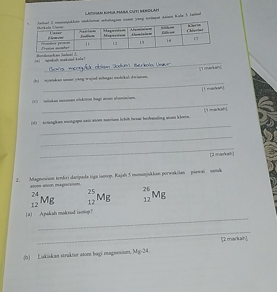 LATIHAN KIMIA MASA CUTI SEKOLAH 
hagian unsur yang terdapat dalam Kala 3 Jadual 
Berdasarkan Jadu 
_ 
(@) apakah maksud kala? 
r 
(1 markah] 
_ 
(b) nyatakan unsur yang wujud sebagai molekul dwiatom. 
[1 markah] 
_ 
(C) tuliskan susunan elektron bagi atom aluminium. 
[1 markah] 
_ 
(d) terangkan mengapa saiz atom natrium lebih besar berbanding atom klorin. 
_ 
_ 
[2 markah] 
2. Magnesium terdiri daripada tiga isotop. Rajah 5 menunjukkan perwakilan piawai untuk 
atom-atom magnesium.
_(12)^(24)Mg _(12)^(25)Mg _(12)^(26)Mg
_ 
(a) Apakah maksud isotop? 
_ 
[2 markah] 
(b) Lukiskan struktur atom bagi magnesium, Mg-24.