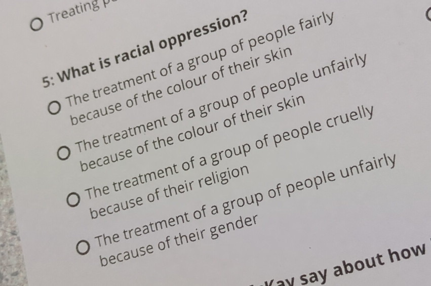 Treating 
5: What is racial oppression?
The treatment of a group of people fairly
because of the colour of their skir
The treatment of a group of people unfairly
because of the colour of their skir
The treatment of a group of people cruelly
because of their religion
The treatment of a group of people unfairly
because of their gender
Yay say about how