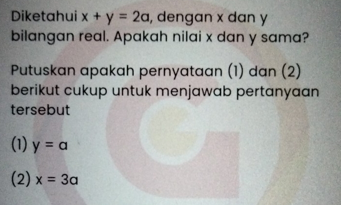 Diketahui x+y=2a , dengan x dan y
bilangan real. Apakah nilai x dan y sama?
Putuskan apakah pernyataan (1) dan (2)
berikut cukup untuk menjawab pertanyaan
tersebut
(1) y=a
(2) x=3a