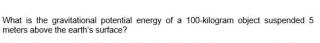 What is the gravitational potential energy of a 100-kilogram object suspended 5
meters above the earth's surface?