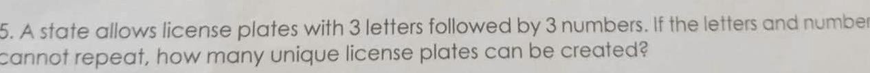 A state allows license plates with 3 letters followed by 3 numbers. If the letters and number 
cannot repeat, how many unique license plates can be created?