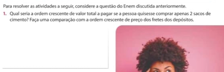 Para resolver as atividades a seguir, considere a questão do Enem discutida anteriormente. 
1. Qual seria a ordem crescente de valor total a pagar se a pessoa quisesse comprar apenas 2 sacos de 
cimento? Faça uma comparação com a ordem crescente de preço dos fretes dos depósitos.