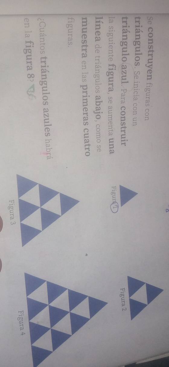 Se construyen figuras con 
triángulos. Se inicia con un 
triángulo azul. Para construir Figura 2 
la siguiente figura, se aumenta una Figur 1 
línea de triángulos abajo, como se 
muestra en las primeras cuatro 
figuras. 
¿Cuántos triángulos azules habrá 
en la figura 8?