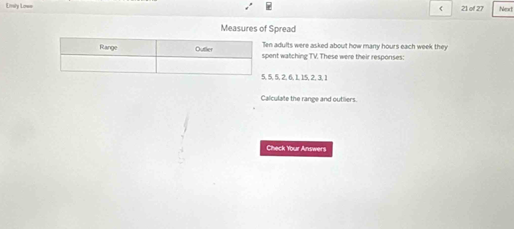 Emaly Lowe 21 of 27 Next 
< 
Measures of Spread 
n adults were asked about how many  hours each week they 
ent watching TV. These were their responses:
5, 5, 2, 6, 1, 15, 2, 3, 1
Calculate the range and outliers. 
Check Your Answers