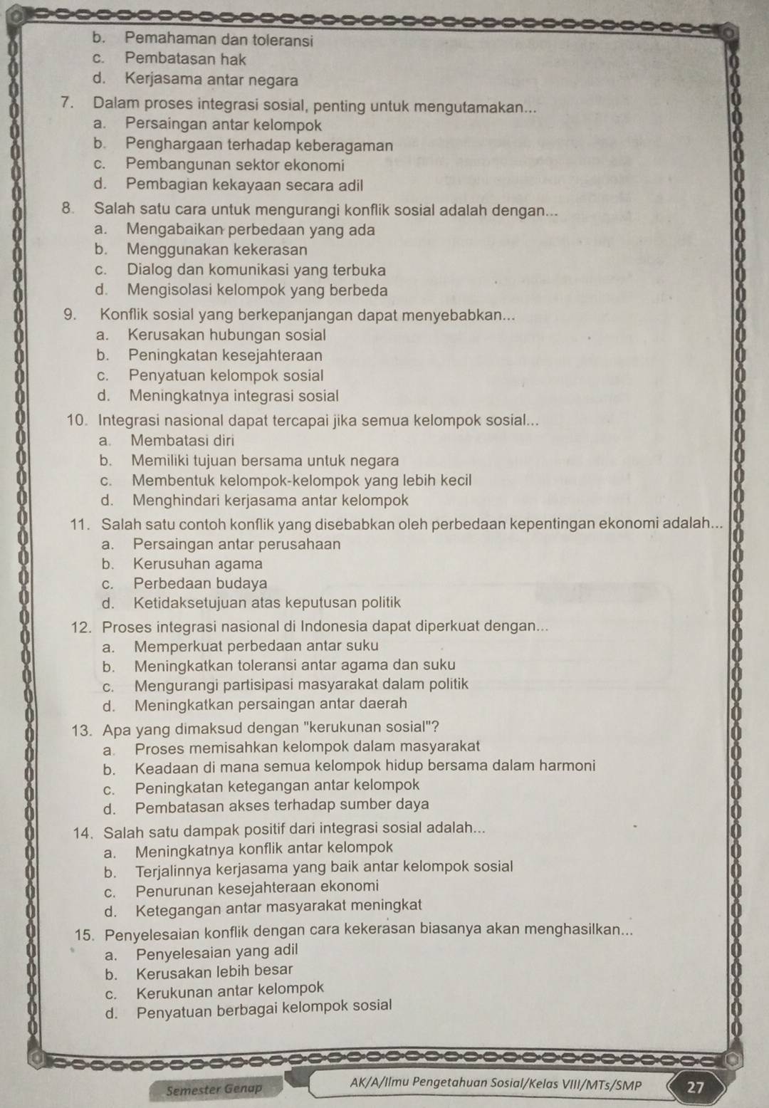 b. Pemahaman dan toleransi
c. Pembatasan hak
d. Kerjasama antar negara
7. Dalam proses integrasi sosial, penting untuk mengutamakan...
a. Persaingan antar kelompok
b. Penghargaan terhadap keberagaman
c. Pembangunan sektor ekonomi
d. Pembagian kekayaan secara adil
8. Salah satu cara untuk mengurangi konflik sosial adalah dengan...
a. Mengabaikan perbedaan yang ada
b. Menggunakan kekerasan
c. Dialog dan komunikasi yang terbuka
d. Mengisolasi kelompok yang berbeda
9. Konflik sosial yang berkepanjangan dapat menyebabkan...
a. Kerusakan hubungan sosial
b. Peningkatan kesejahteraan
c. Penyatuan kelompok sosial
d. Meningkatnya integrasi sosial
10. Integrasi nasional dapat tercapai jika semua kelompok sosial...
a. Membatasi diri
b. Memiliki tujuan bersama untuk negara
c. Membentuk kelompok-kelompok yang lebih kecil
d. Menghindari kerjasama antar kelompok
11. Salah satu contoh konflik yang disebabkan oleh perbedaan kepentingan ekonomi adalah...
a. Persaingan antar perusahaan
b. Kerusuhan agama
c. Perbedaan budaya
d. Ketidaksetujuan atas keputusan politik
12. Proses integrasi nasional di Indonesia dapat diperkuat dengan...
a. Memperkuat perbedaan antar suku
b. Meningkatkan toleransi antar agama dan suku
c. Mengurangi partisipasi masyarakat dalam politik
d. Meningkatkan persaingan antar daerah
13. Apa yang dimaksud dengan "kerukunan sosial"?
a. Proses memisahkan kelompok dalam masyarakat
b. Keadaan di mana semua kelompok hidup bersama dalam harmoni
c. Peningkatan ketegangan antar kelompok
d. Pembatasan akses terhadap sumber daya
14. Salah satu dampak positif dari integrasi sosial adalah...
a. Meningkatnya konflik antar kelompok
b. Terjalinnya kerjasama yang baik antar kelompok sosial
c. Penurunan kesejahteraan ekonomi
d. Ketegangan antar masyarakat meningkat
15. Penyelesaian konflik dengan cara kekerasan biasanya akan menghasilkan...
a. Penyelesaian yang adil
b. Kerusakan lebih besar
c. Kerukunan antar kelompok
d. Penyatuan berbagai kelompok sosial
::=--====:===- 
AK/A/Ilmu Pengetahuan Sosial/Kelas VIII/MTs/SMP
Semester Genap 27