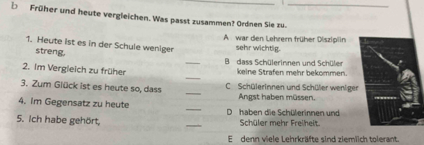 Früher und heute vergleichen. Was passt zusammen? Ordnen Sie zu.
A war den Lehrern früher Disziplin
1. Heute ist es in der Schule weniger sehr wichtig.
streng,
_
B dass Schülerinnen und Schüler
_
2. Im Vergleich zu früher keine Strafen mehr bekommen.
3. Zum Glück ist es heute so, dass _CSchülerinnen und Schüler weniger
Angst haben müssen.
_
4. Im Gegensatz zu heute
D haben die Schülerinnen und
5. Ich habe gehört, _Schüler mehr Freiheit
E denn viele Lehrkräfte sind ziemlich tolerant.