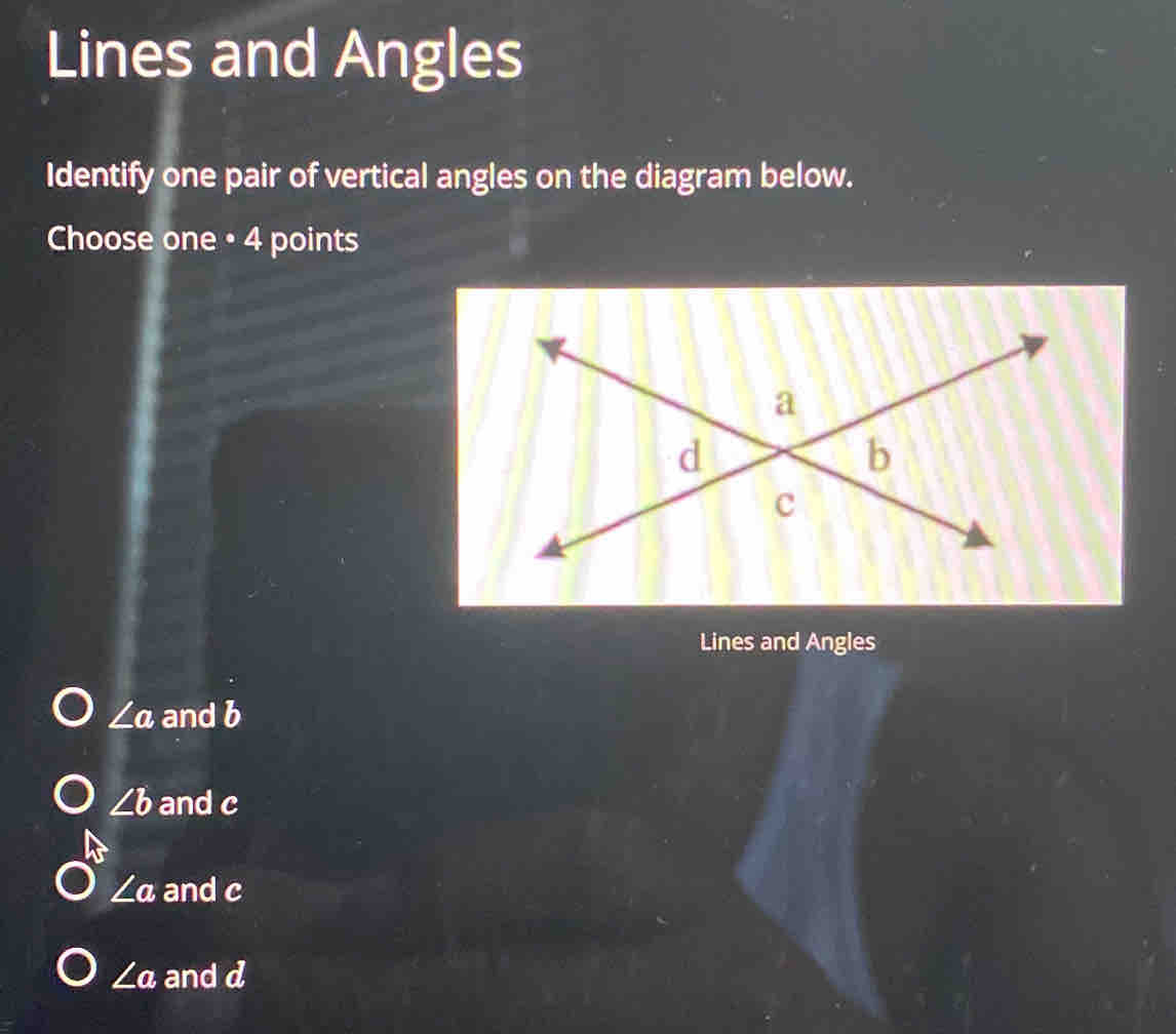 Lines and Angles
Identify one pair of vertical angles on the diagram below.
Choose one • 4 points
Lines and Angles
∠ a and b
∠ b and c
∠ a and c
∠ a and a a