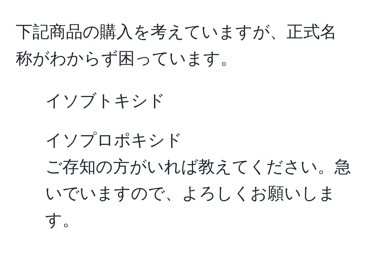 下記商品の購入を考えていますが、正式名称がわからず困っています。  
- イソブトキシド  
- イソプロポキシド  
ご存知の方がいれば教えてください。急いでいますので、よろしくお願いします。