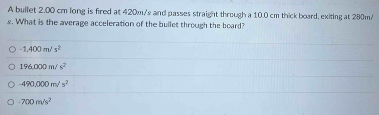 A bullet 2.00 cm long is fred at 420m/s and passes straight through a 10.0 cm thick board, exiting at 280m/
s. What is the average acceleration of the bullet through the board?
-1,400m/s^2
196,000m/s^2
-490,000m/s^2
-700m/s^2