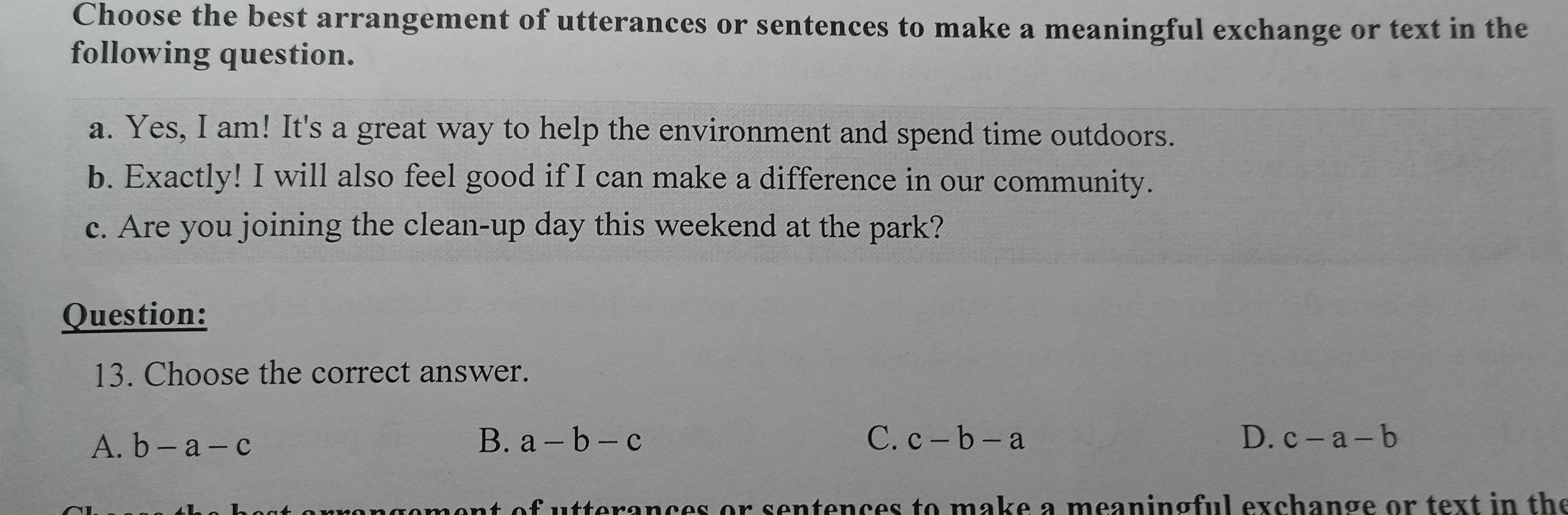 Choose the best arrangement of utterances or sentences to make a meaningful exchange or text in the
following question.
a. Yes, I am! It's a great way to help the environment and spend time outdoors.
b. Exactly! I will also feel good if I can make a difference in our community.
c. Are you joining the clean-up day this weekend at the park?
Question:
13. Choose the correct answer.
A. b-a-c B. a-b-c C. c-b-a D. c-a-b
r sentences to make a meaningful exchange or text in the