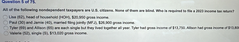 of 75. 
All of the following nondependent taxpayers are U.S. citizens. None of them are blind. Who is required to file a 2023 income tax return? 
Lisa (62), head of household (HOH), $20,950 gross income. 
Paul (30) and Jamie (40), married filing jointly (MFJ), $26,900 gross income. 
Tyler (69) and Allison (65) are each single but they lived together all year. Tyler had gross income of $13,750. Allison had gross income of $13,80
Valerie (52), single (S), $13,020 gross income.