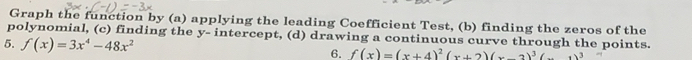 Graph the function by (a) applying the leading Coefficient Test, (b) finding the zeros of the 
polynomial, (c) finding the y - intercept, (d) drawing a continuous curve through the points. 
5. f(x)=3x^4-48x^2
6. f(x)=(x+4)^2(x+2)(x-2)^3(