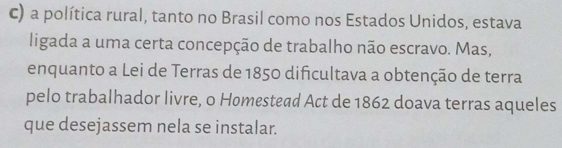 a política rural, tanto no Brasil como nos Estados Unidos, estava 
ligada a uma certa concepção de trabalho não escravo. Mas, 
enquanto a Lei de Terras de 1850 dificultava a obtenção de terra 
pelo trabalhador livre, o Homestead Act de 1862 doava terras aqueles 
que desejassem nela se instalar.