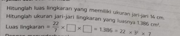 Hitunglah luas lingkaran yang memiliki ukuran jari-jari 14 cm. 
Hitunglah ukuran jari-jari lingkaran yang luasnya 
Luas lingkaran = 22/7 * □ * □ =1.386=22* 3^2* 7 1.386cm^2.