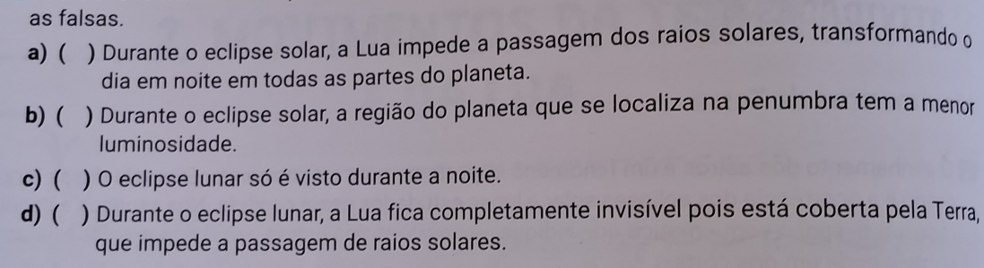 as falsas.
a) ( ) Durante o eclipse solar, a Lua impede a passagem dos raios solares, transformando o
dia em noite em todas as partes do planeta.
b) ( ) Durante o eclipse solar, a região do planeta que se localiza na penumbra tem a menor
luminosidade.
c) ( ) O eclipse lunar só é visto durante a noite.
d) ( ) Durante o eclipse lunar, a Lua fica completamente invisível pois está coberta pela Terra,
que impede a passagem de raios solares.