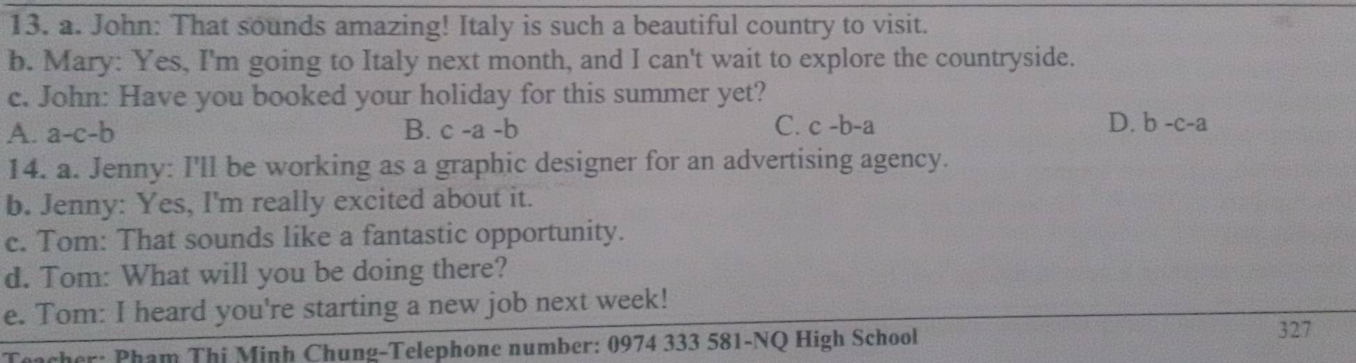 John: That sounds amazing! Italy is such a beautiful country to visit.
b. Mary: Yes, I'm going to Italy next month, and I can't wait to explore the countryside.
c. John: Have you booked your holiday for this summer yet?
C. c-b-a D.
A. a-c-b B. c-a-b b-c-a
14. a. Jenny: I'll be working as a graphic designer for an advertising agency.
b. Jenny: Yes, I'm really excited about it.
c. Tom: That sounds like a fantastic opportunity.
d. Tom: What will you be doing there?
e. Tom: I heard you're starting a new job next week!
cher: Pham Thi Minh Chung-Telephone number: 0974 333 581-NQ High School
327