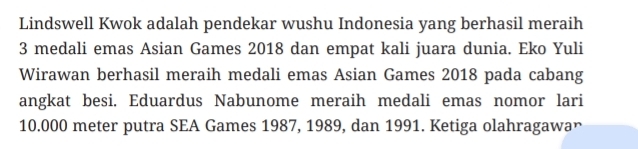 Lindswell Kwok adalah pendekar wushu Indonesia yang berhasil meraih
3 medali emas Asian Games 2018 dan empat kali juara dunia. Eko Yuli 
Wirawan berhasil meraih medali emas Asian Games 2018 pada cabang 
angkat besi. Eduardus Nabunome meraih medali emas nomor lari
10.000 meter putra SEA Games 1987, 1989, dan 1991. Ketiga olahragawan