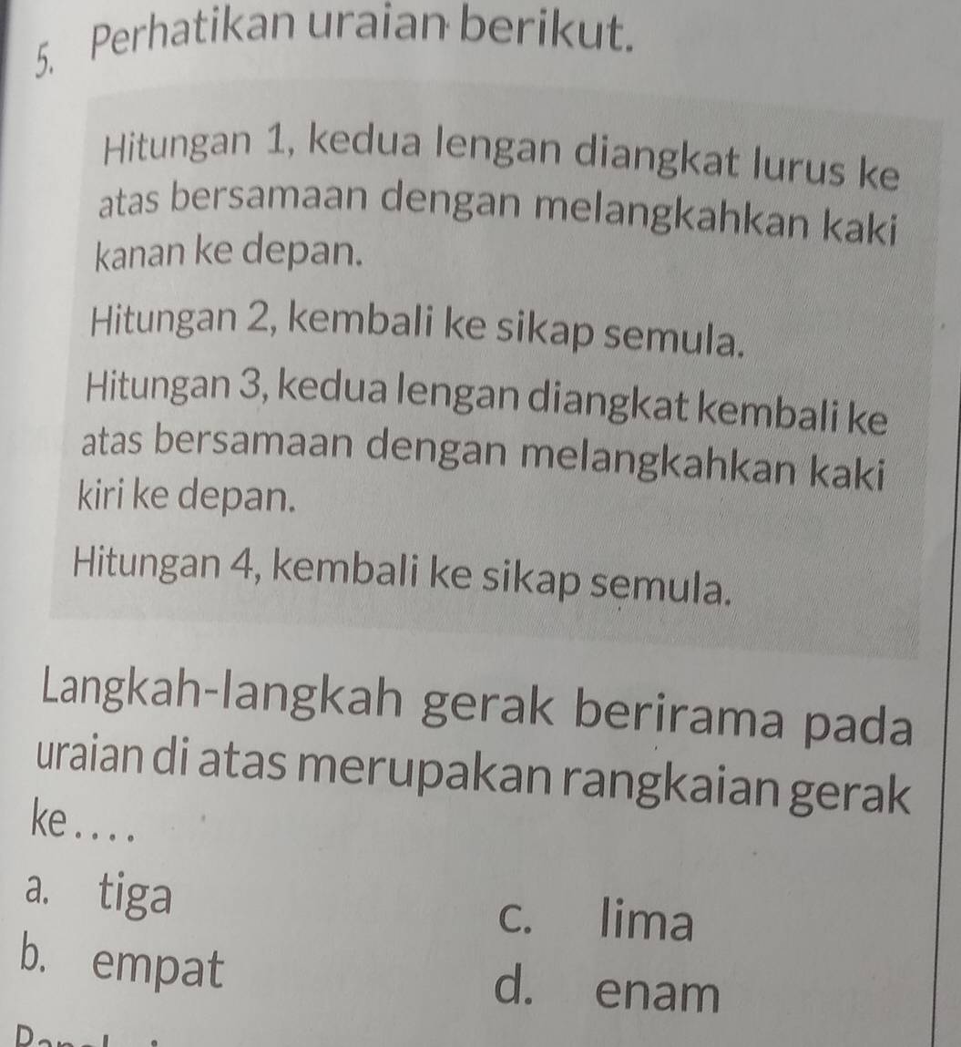 Perhatikan uraian berikut.
Hitungan 1, kedua lengan diangkat lurus ke
atas bersamaan dengan melangkahkan kaki
kanan ke depan.
Hitungan 2, kembali ke sikap semula.
Hitungan 3, kedua lengan diangkat kembali ke
atas bersamaan dengan melangkahkan kaki
kiri ke depan.
Hitungan 4, kembali ke sikap semula.
Langkah-langkah gerak berirama pada
uraian di atas merupakan rangkaian gerak
ke . . . .
a. tiga
c. lima
b. empat d. enam
ID