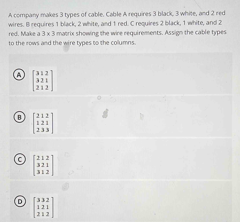 A company makes 3 types of cable. Cable A requires 3 black, 3 white, and 2 red
wires. B requires 1 black, 2 white, and 1 red. C requires 2 black, 1 white, and 2
red. Make a 3* 3 matrix showing the wire requirements. Assign the cable types
to the rows and the wire types to the columns.
A beginbmatrix 312 321 212endbmatrix
B beginbmatrix 212 121 233endbmatrix
C beginbmatrix 212 321 312endbmatrix
D beginbmatrix 332 121 212endbmatrix