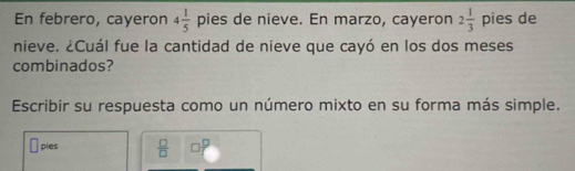 En febrero, cayeron 4 1/5  pies de nieve. En marzo, cayeron 2 1/3  pies de 
nieve. ¿Cuál fue la cantidad de nieve que cayó en los dos meses 
combinados? 
Escribir su respuesta como un número mixto en su forma más simple. 
sqrt() pies  □ /□   op