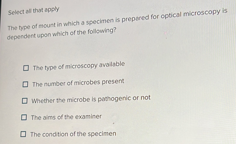 Select all that apply
The type of mount in which a specimen is prepared for optical microscopy is
dependent upon which of the following?
The type of microscopy available
The number of microbes present
Whether the microbe is pathogenic or not
The aims of the examiner
The condition of the specimen