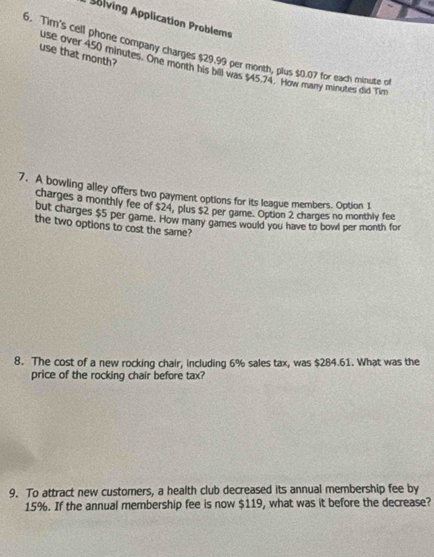 Solving Application Problems 
6. Tim's cell phone company charges $29.99 per month, plus $0.07 for each minute of 
use that month? 
use over 450 minutes. One month his bill was $45,74. How many minutes did Tim 
7. A bowling alley offers two payment options for its league members. Option 1 
charges a monthly fee of $24, plus $2 per game. Option 2 charges no monthly fee 
but charges $5 per game. How many games would you have to bowl per month for 
the two options to cost the same? 
8. The cost of a new rocking chair, including 6% sales tax, was $284.61. What was the 
price of the rocking chair before tax? 
9. To attract new customers, a health club decreased its annual membership fee by
15%. If the annual membership fee is now $119, what was it before the decrease?