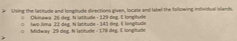 Using the latitude and longitude directions given, locate and label the following individual islands.
Okinawa 26 deg. N latitude - 129 deg. E longitude
Iwo Jima 22 deg. N latitude - 141 deg. E longitude
Midway 29 deg. N latitude - 178 deg. E longitude