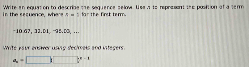 Write an equation to describe the sequence below. Use n to represent the position of a term 
in the sequence, where n=1 for the first term.
-10.67, 32.01, −96.03, ... 
Write your answer using decimals and integers.
a_n=□ (□ )^n-1