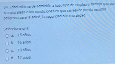 Edad minima de admisión a todo tipo de empleo o trabajo que por
su naturaleza o las condiciones en que se realice pueda resultar
peligroso para la salud, la seguridad o la moralidad.
Seleccione una:
a. - 15 años
b. 16 años
c. 18 años
d. 17 años