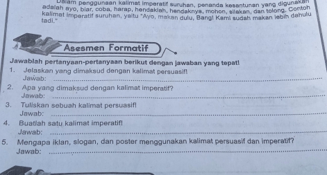 Dalam penggunaan kalimat imperatif suruhan, penanda kesantunan yang digunaka 
adaiah ayo, blar, coba, harap, hendakiah, hendaknya, monon, allakan, dan tolong. Conton 
tadl." kalimat imperatif suruhan, yaitu "Ayo, makan dulu, Bang! Kami sudah makan lebih dahulu 
Asesmen Formatif 
Jawablah pertanyaan-pertanyaan berikut dengan jawaban yang tepat! 
1. Jelaskan yang dimaksud dengan kalimat persuasif! 
Jawab:_ 
2. Apa yang dimaksud dengan kalimat imperatif? 
Jawab:_ 
3. Tuliskan sebuah kalimat persuasif! 
Jawab:_ 
4. Buatiah satu kalimat imperatif! 
Jawab; 
_ 
_ 
5. Mengapa iklan, slogan, dan poster menggunakan kalimat persuasif dan imperatif? 
Jawab: