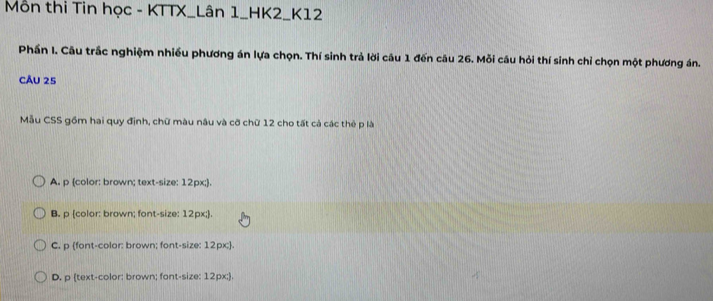 Môn thi Tin học - KTTX_Lân 1_HK2_K12
Phần I. Câu trắc nghiệm nhiều phương án lựa chọn. Thí sinh trả lời câu 1 đến câu 26. Mỗi câu hỏi thí sinh chỉ chọn một phương án.
CÂU 25
Mẫu CSS gồm hai quy định, chữ màu nâu và cỡ chữ 12 cho tất cả các thẻ p là
A. p color: brown; text-size: 12px;.
B. p color: brown; font-size: 12px;.
C. p font-color: brown; font-size: 12px;.
D. p text-color: brown; font-size: 12px;.