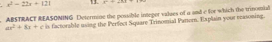 x^2-22x+121
13. x^2+28x+190
ABSTRACT REASONING Determine the possible integer values of a and c for which the trinomial
ax^2+8x+c is factorable using the Perfect Square Trinomial Pattern. Explain your reasoning.