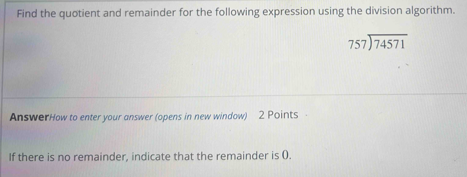 Find the quotient and remainder for the following expression using the division algorithm.
beginarrayr 757encloselongdiv 74571endarray
AnswerHow to enter your answer (opens in new window) 2 Points · 
If there is no remainder, indicate that the remainder is (.