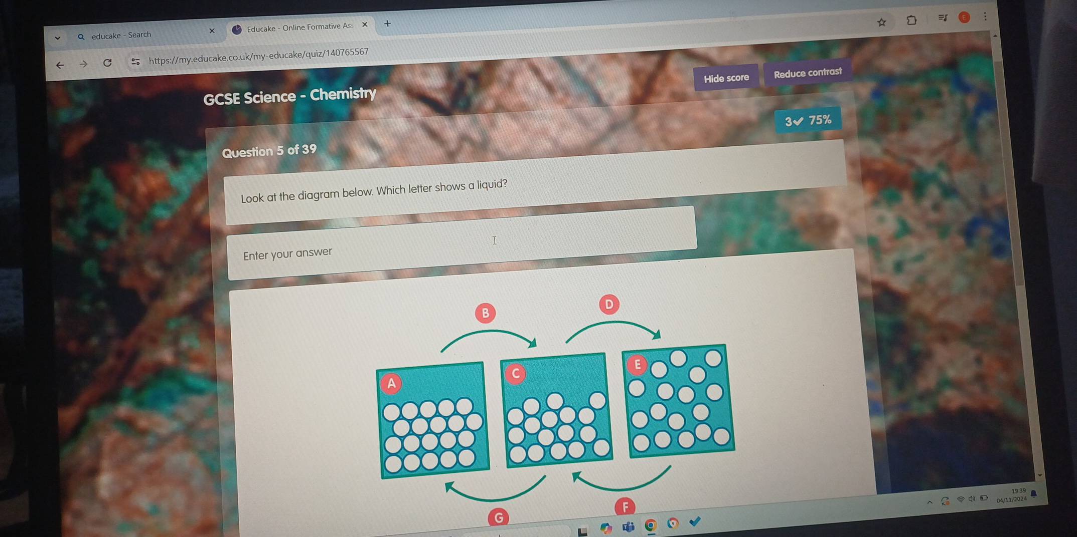 educake - Search Educake - Online Formative As X 
https://my.educake.co.uk/my-educake/quiz/140765567 
Hide score Reduce contrast 
GCSE Science - Chemistry 
3✔ 75%
Question 5 of 39 
Look at the diagram below. Which letter shows a liquid? 
Enter your answer 
q D 
G