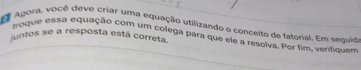 Agora, você deve criar uma equação utilizando o conceito de fatorial. Em seguida 
juntos se a resposta está correta. troque essa equação com um colega para que ele a resolva. Por fim, verifiquem