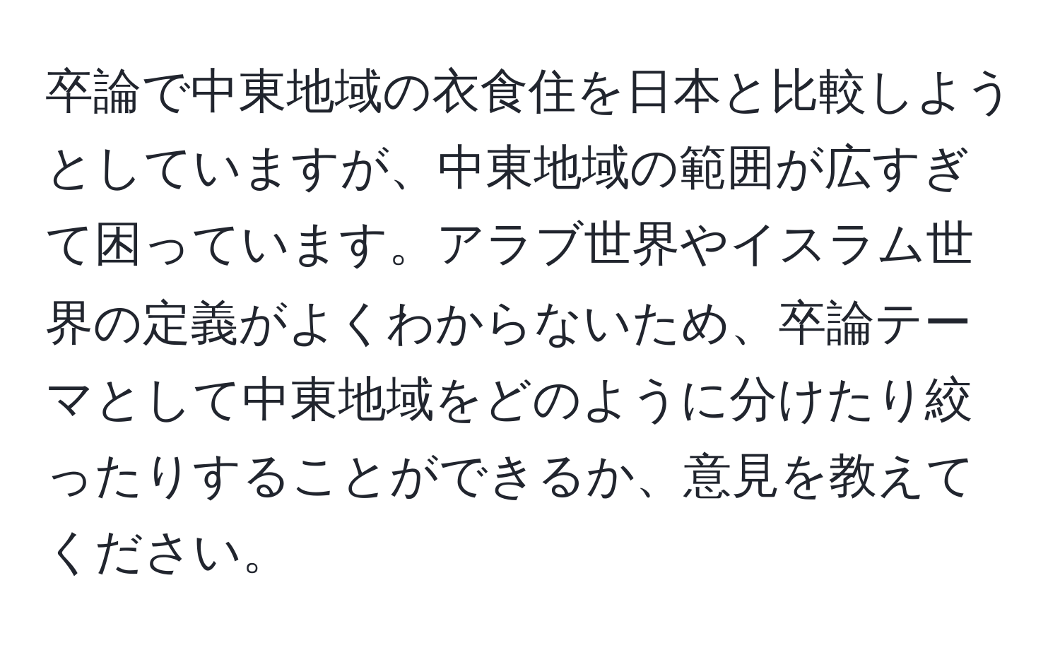 卒論で中東地域の衣食住を日本と比較しようとしていますが、中東地域の範囲が広すぎて困っています。アラブ世界やイスラム世界の定義がよくわからないため、卒論テーマとして中東地域をどのように分けたり絞ったりすることができるか、意見を教えてください。