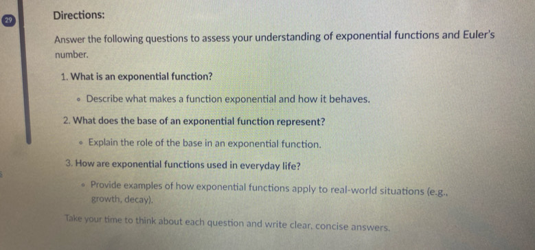 Directions: 
Answer the following questions to assess your understanding of exponential functions and Euler’s 
number. 
1. What is an exponential function? 
Describe what makes a function exponential and how it behaves. 
2. What does the base of an exponential function represent? 
。 Explain the role of the base in an exponential function. 
3. How are exponential functions used in everyday life? 
Provide examples of how exponential functions apply to real-world situations (e.g., 
growth, decay). 
Take your time to think about each question and write clear, concise answers.