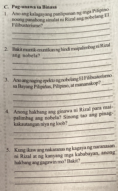 Pag-unawa sa Binasa 
1. Ano ang kalagayang panlipunan ng mga Pilipino 
_ 
noong panahong sinulat ni Rizal ang nobelang El 
_ 
Filibusterismo? 
_ 
_ 
2. Bakit muntik-muntikan ng hindi maipalimbag ni Rizal 
_ 
ang nobela? 
_ 
_ 
_ 
3. Ano ang naging epekto ng nobelang El Filibusterismo 
_ 
sa Bayang Pilipinas, Pilipino, at mananakop?_ 
_ 
_ 
4. Anong hakbang ang ginawa ni Rizal para mai- 
_ 
palimbag ang nobela? Sinong tao ang pinag- 
_ 
kakautangan niya ng loob? 
_ 
_ 
5. Kung ikaw ang nakaranas ng kagaya ng naranasan 
ni Rizal at ng kanyang mga kababayan, anong 
_ 
hakbang ang gagawin mo? Bakit?_ 
_ 
_