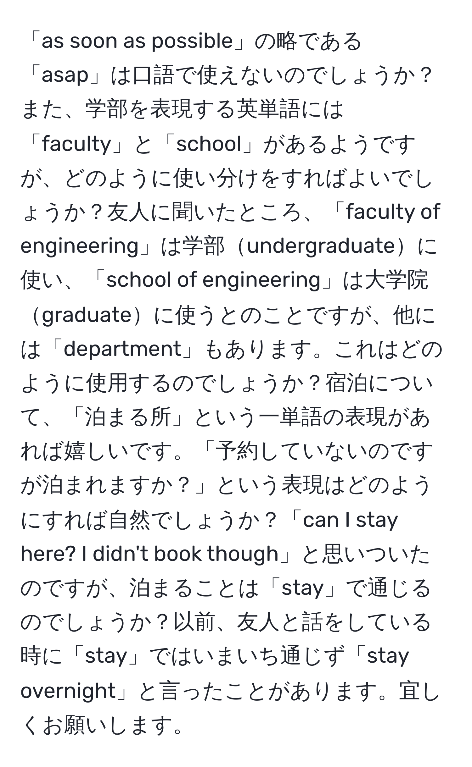 「as soon as possible」の略である「asap」は口語で使えないのでしょうか？また、学部を表現する英単語には「faculty」と「school」があるようですが、どのように使い分けをすればよいでしょうか？友人に聞いたところ、「faculty of engineering」は学部undergraduateに使い、「school of engineering」は大学院graduateに使うとのことですが、他には「department」もあります。これはどのように使用するのでしょうか？宿泊について、「泊まる所」という一単語の表現があれば嬉しいです。「予約していないのですが泊まれますか？」という表現はどのようにすれば自然でしょうか？「can I stay here? I didn't book though」と思いついたのですが、泊まることは「stay」で通じるのでしょうか？以前、友人と話をしている時に「stay」ではいまいち通じず「stay overnight」と言ったことがあります。宜しくお願いします。