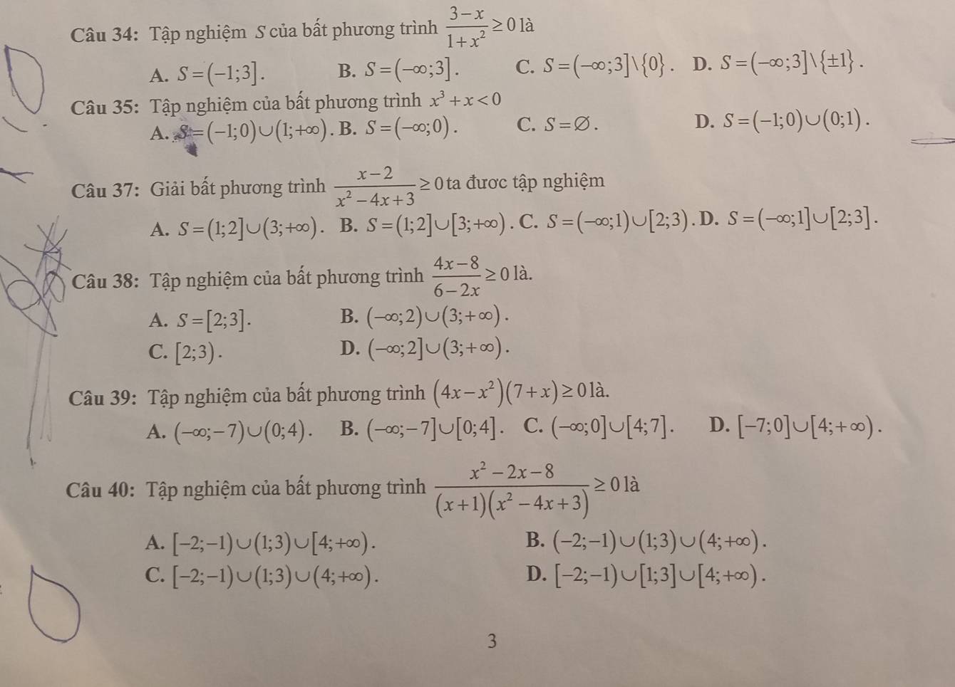 Tập nghiệm S của bất phương trình  (3-x)/1+x^2 ≥ 0 là
A. S=(-1;3]. B. S=(-∈fty ;3]. C. S=(-∈fty ;3]vee  0 . D. S=(-∈fty ;3]vee  ± 1 .
Câu 35: Tập nghiệm của bất phương trình x^3+x<0</tex>
A. S=(-1;0)∪ (1;+∈fty ). B. S=(-∈fty ;0). C. S=varnothing . D. S=(-1;0)∪ (0;1).
Câu 37: Giải bất phương trình  (x-2)/x^2-4x+3 ≥ Ota được tập nghiệm
A. S=(1;2]∪ (3;+∈fty ) B. S=(1;2]∪ [3;+∈fty ). C. S=(-∈fty ;1)∪ [2;3). D. S=(-∈fty ;1]∪ [2;3].
Câu 38: Tập nghiệm của bất phương trình  (4x-8)/6-2x ≥ 0la.
A. S=[2;3]. B. (-∈fty ;2)∪ (3;+∈fty ).
C. [2;3). D. (-∈fty ;2]∪ (3;+∈fty ).
Câu 39: Tập nghiệm của bất phương trình (4x-x^2)(7+x)≥ 01lambda .
A. (-∈fty ;-7)∪ (0;4). B. (-∈fty ;-7]∪ [0;4]. C. (-∈fty ;0]∪ [4;7]. D. [-7;0]∪ [4;+∈fty ).
Câu 40: Tập nghiệm của bất phương trình  (x^2-2x-8)/(x+1)(x^2-4x+3) ≥ 0la
A. [-2;-1)∪ (1;3)∪ [4;+∈fty ). B. (-2;-1)∪ (1;3)∪ (4;+∈fty ).
C. [-2;-1)∪ (1;3)∪ (4;+∈fty ). D. [-2;-1)∪ [1;3]∪ [4;+∈fty ).
3