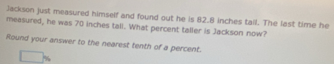 Jackson just measured himself and found out he is 82.8 inches tall. The last time he 
measured, he was 70 inches tall. What percent taller is Jackson now? 
Round your answer to the nearest tenth of a percent.
□ %