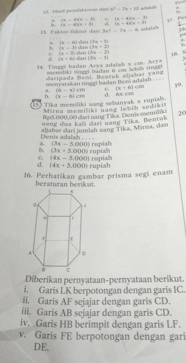 Per
12. Hasil pemfaktoran dari x^2-7x+12 adalah a.
D.
a. (x-4)(x-3) c. (x+4)(x-3) 17. Per
b. (x-4)(x+3) d. (x+4)(x+3) ^
13. Faktor-faktor dari 3x^2-7x-6 adalah
Jik
pa
a. (x-6) dan (3x+1) a.
b. (x-3) dan (3x+2) b.
c. (x+3) dan (3x-2)
18. S
d. (x+6) dan (3x-1)
14. Tinggi badan Arya adalah x cm. Arya j
memiliki tinggi badan 6 cm lebih tinggi 1
daripada Beni. Bentuk aljabar yang
menyatakan tinggi badan Beni adalah . . · ·
a. (6-x)cm c. (x+6)cm 19.
b. (x-6)cm d. 6x cm
15.) Tika memiliki uang sebanyak x rupiah.
Mirna memiliki uang lebih sedikit
Rp5.000,00 dari uang Tika. Denis memiliki 20
uang dua kali dari uang Tika. Bentuk
aljabar dari jumlah uang Tika, Mirna, dan
Denis adalah . . . .
a. (3x-5.000) rupiah
b. (3x+5.000) rupiah
C. (4x-5.000) rupiah
d. (4x+5.000) rupiah
16. Perhatikan gambar prisma segi enam
beraturan berikut.
Diberikan pernyataan-pernyataan berikut.
i. Garis LK berpotongan dengan garis IC.
ii. Garis AF sejajar dengan garis CD.
iii. Garis AB sejajar dengan garis CD.
iv. Garis HB berimpit dengan garis LF.
v. Garis FE berpotongan dengan gari
DE.