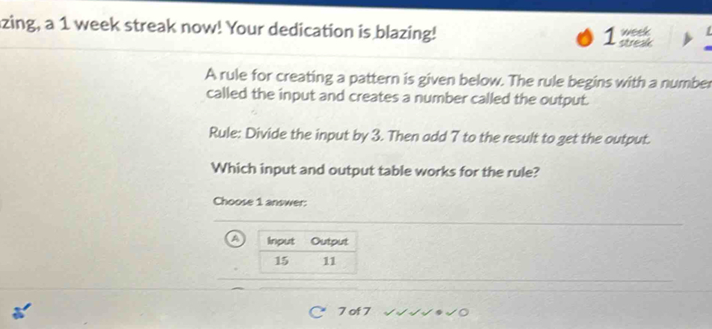 zing, a 1 week streak now! Your dedication is blazing! week
1 streak
A rule for creating a pattern is given below. The rule begins with a number
called the input and creates a number called the output.
Rule: Divide the input by 3. Then add 7 to the result to get the output.
Which input and output table works for the rule?
Choose 1 answer:
a
7 of 7