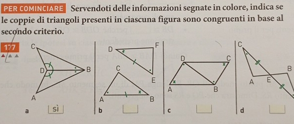 PER COMINCIARE Servendoti delle informazioni segnate in colore, indica se 
le coppie di triangoli presenti in ciascuna figura sono congruenti in base al 
secondo criterio.
177 F 
D 
▲ ▲ 
D C 
C × 
E x
x À B 
A B 
a sì b 
C